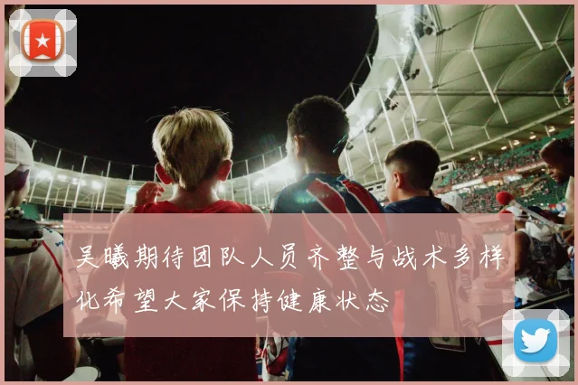 吴曦期待团队人员齐整与战术多样化希望大家保持健康状态