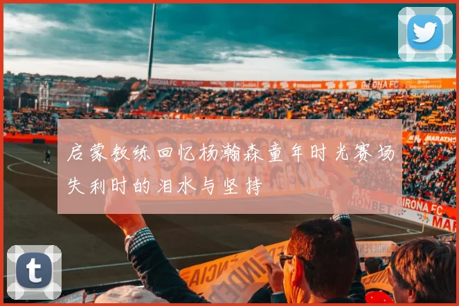 启蒙教练回忆杨瀚森童年时光赛场失利时的泪水与坚持