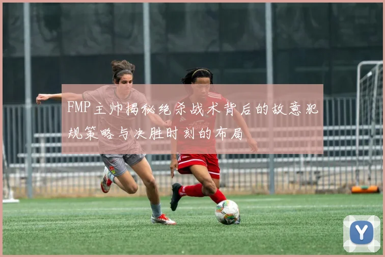 FMP主帅揭秘绝杀战术背后的故意犯规策略与决胜时刻的布局
