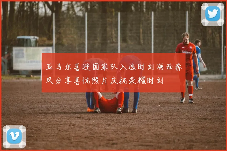 亚马尔喜迎国家队入选时刻满面春风分享喜悦照片庆祝荣耀时刻