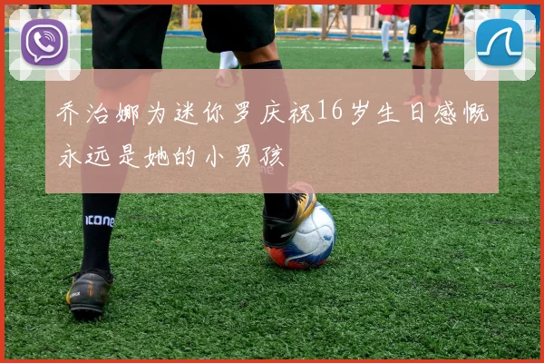 乔治娜为迷你罗庆祝16岁生日感慨永远是她的小男孩