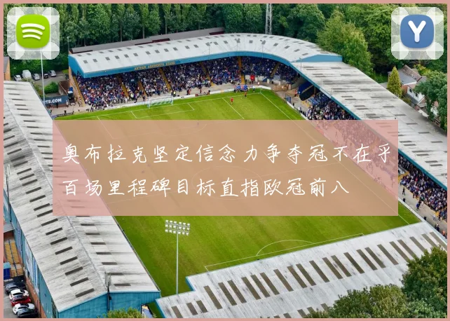 奥布拉克坚定信念力争夺冠不在乎百场里程碑目标直指欧冠前八