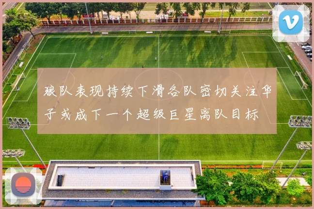 狼队表现持续下滑各队密切关注华子或成下一个超级巨星离队目标
