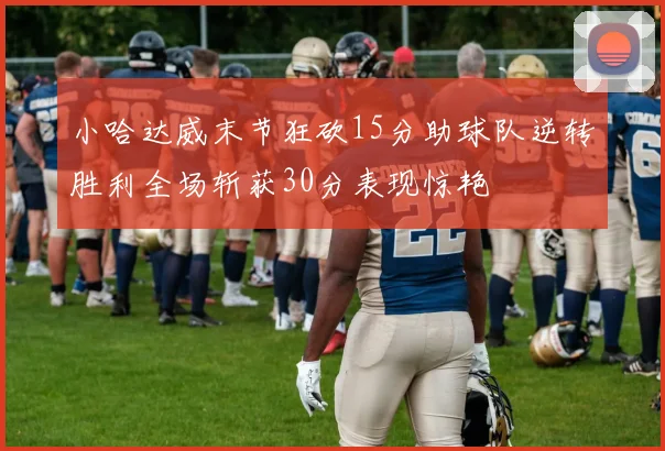 小哈达威末节狂砍15分助球队逆转胜利全场斩获30分表现惊艳