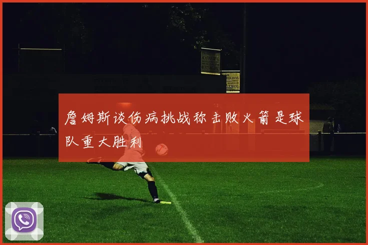 詹姆斯谈伤病挑战称击败火箭是球队重大胜利