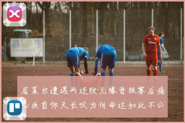 居莱尔遭遇两连败无缘晋级赛后痛心疾首仰天长叹为何命运如此不公