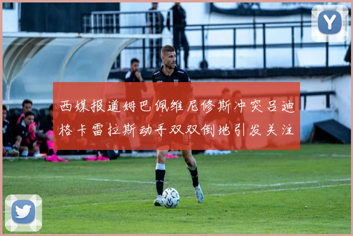 西媒报道姆巴佩维尼修斯冲突吕迪格卡雷拉斯动手双双倒地引发关注