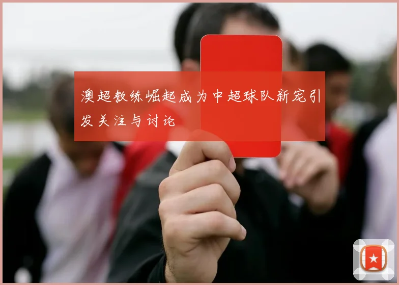 澳超教练崛起成为中超球队新宠引发关注与讨论