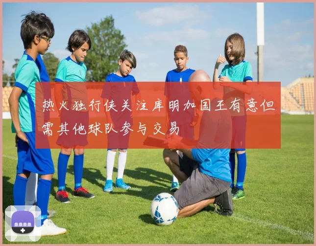 热火独行侠关注库明加国王有意但需其他球队参与交易