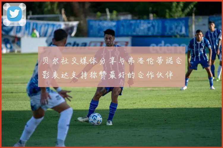 贝尔社交媒体分享与弗洛伦蒂诺合影表达支持称赞最好的合作伙伴
