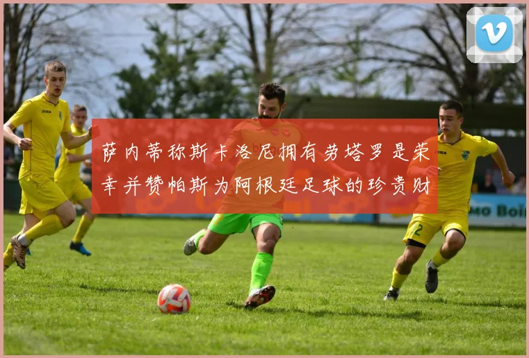 萨内蒂称斯卡洛尼拥有劳塔罗是荣幸并赞帕斯为阿根廷足球的珍贵财富