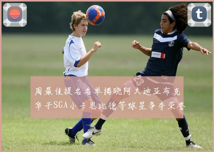 周最佳提名名单揭晓阿夫迪亚布克华子SGA小卡恩比德等球星争夺荣誉