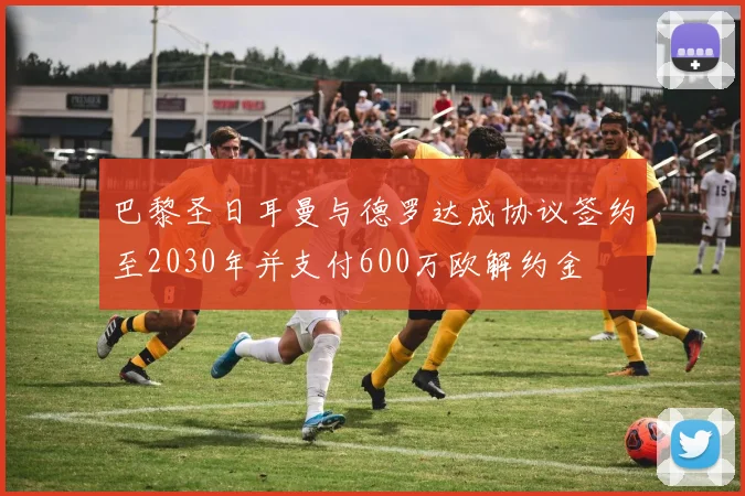 巴黎圣日耳曼与德罗达成协议签约至2030年并支付600万欧解约金