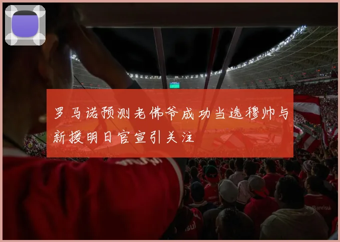罗马诺预测老佛爷成功当选穆帅与新援明日官宣引关注
