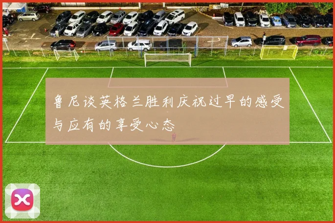 鲁尼谈英格兰胜利庆祝过早的感受与应有的享受心态