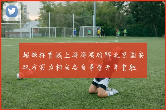 超级杯首战上海海港对阵北京国安双方实力相当各自争夺开年首胜