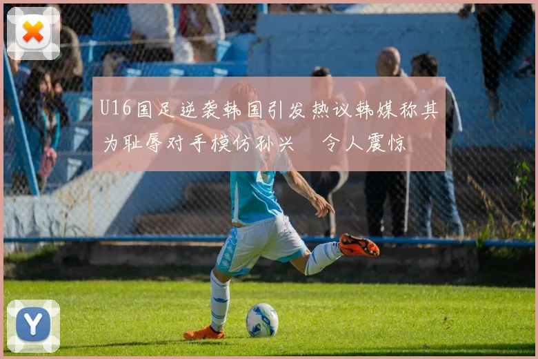 U16国足逆袭韩国引发热议韩媒称其为耻辱对手模仿孙兴慜令人震惊