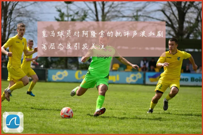 皇马球员对阿隆索的批评声浪加剧高层态度引发关注