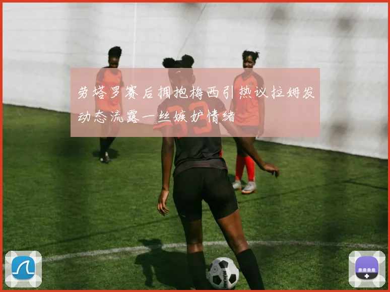 劳塔罗赛后拥抱梅西引热议拉姆发动态流露一丝嫉妒情绪