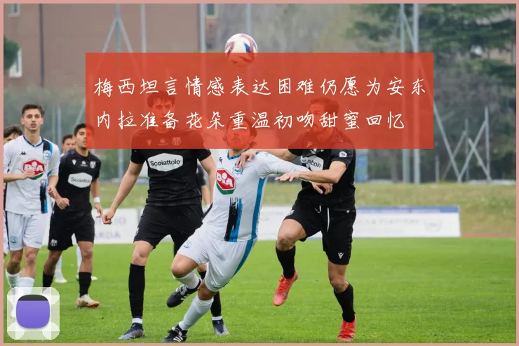 梅西坦言情感表达困难仍愿为安东内拉准备花朵重温初吻甜蜜回忆