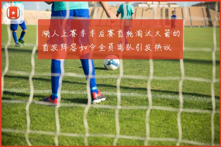 湖人上赛季季后赛首轮淘汰火箭的首发阵容如今全员离队引发热议
