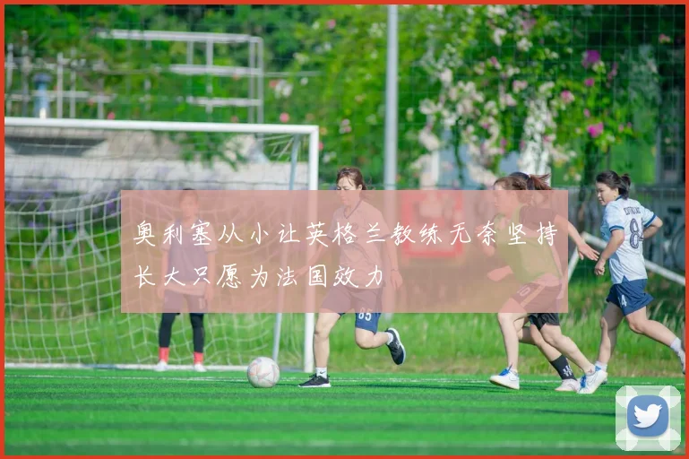 奥利塞从小让英格兰教练无奈坚持长大只愿为法国效力