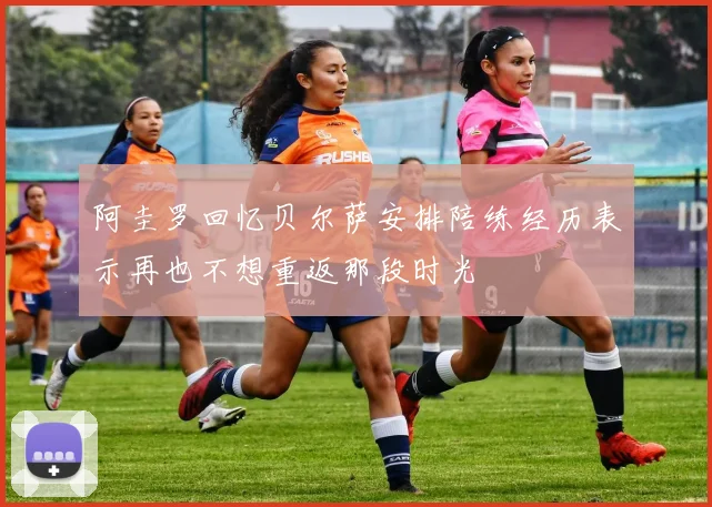 阿圭罗回忆贝尔萨安排陪练经历表示再也不想重返那段时光