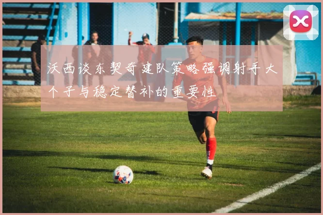 沃西谈东契奇建队策略强调射手大个子与稳定替补的重要性