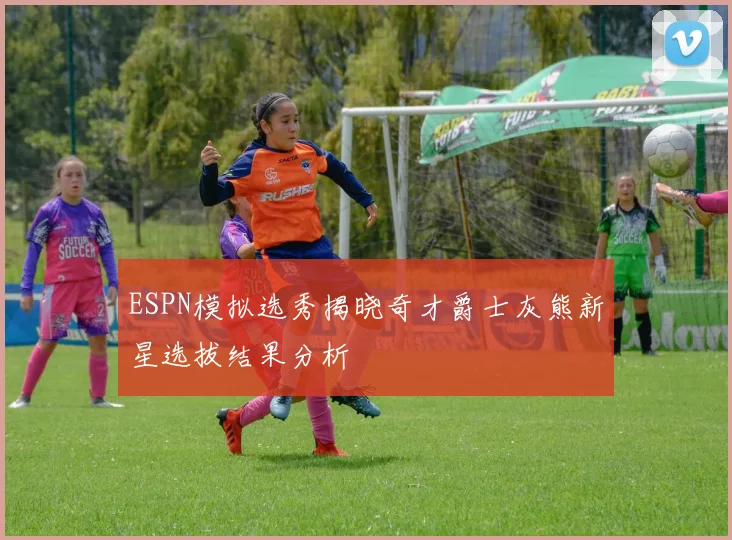 ESPN模拟选秀揭晓奇才爵士灰熊新星选拔结果分析