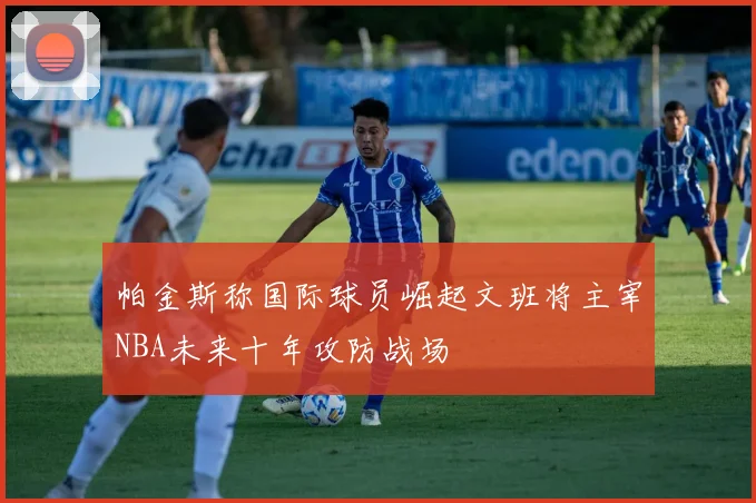 帕金斯称国际球员崛起文班将主宰NBA未来十年攻防战场